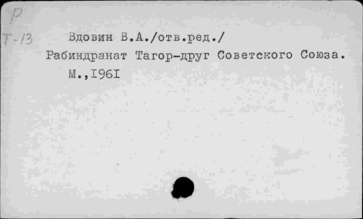 ﻿р т~/з
Вдовин В.А./отв.ред./
Рабиндранат Тагор-друг Советского Союза.
М.,1961